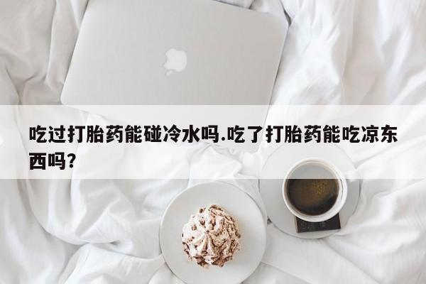 堕胎药如何购买吃过打胎药能碰冷水吗.吃了打胎药能吃凉东西吗？