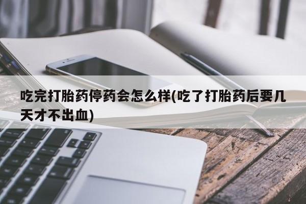 堕胎药如何购买吃完打胎药停药会怎么样(吃了打胎药后要几天才不出血)