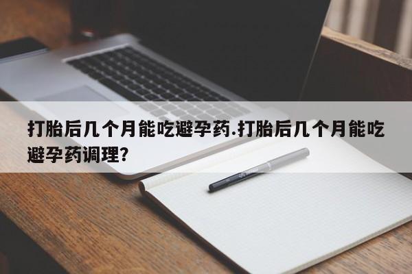 堕胎药如何购买打胎后几个月能吃避孕药.打胎后几个月能吃避孕药调理？