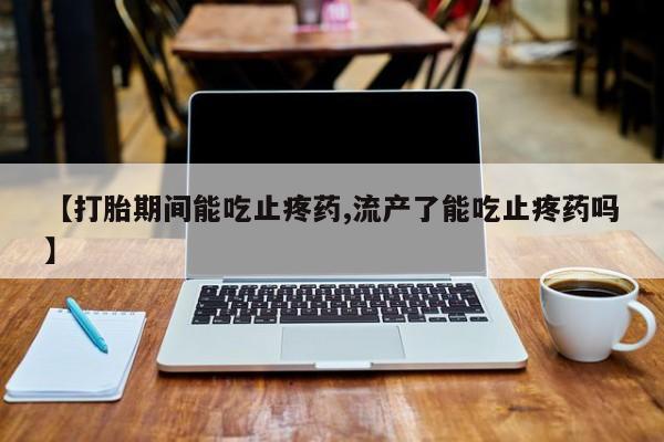 堕胎药如何购买【打胎期间能吃止疼药,流产了能吃止疼药吗】