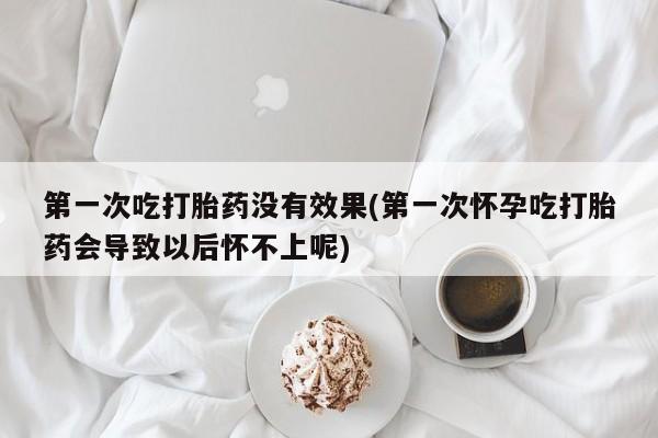 堕胎药如何购买第一次吃打胎药没有效果(第一次怀孕吃打胎药会导致以后怀不上呢)
