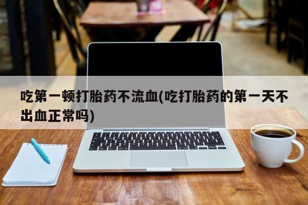 堕胎药如何购买吃第一顿打胎药不流血(吃打胎药的第一天不出血正常吗)