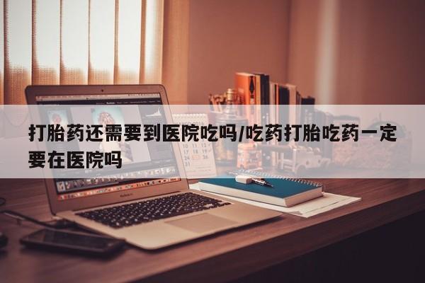堕胎药如何购买打胎药还需要到医院吃吗/吃药打胎吃药一定要在医院吗