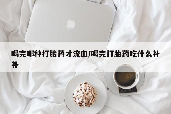 堕胎药如何购买喝完哪种打胎药才流血/喝完打胎药吃什么补补