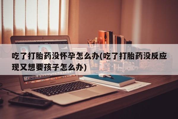 堕胎药如何购买吃了打胎药没怀孕怎么办(吃了打胎药没反应现又想要孩子怎么办)