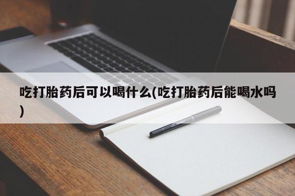 堕胎药如何购买吃打胎药后可以喝什么(吃打胎药后能喝水吗)