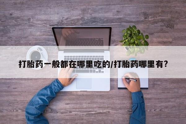 堕胎药如何购买打胎药一般都在哪里吃的/打胎药哪里有?