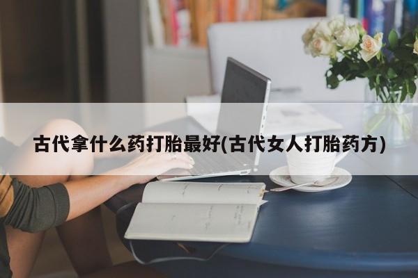 堕胎药如何购买古代拿什么药打胎最好(古代女人打胎药方)