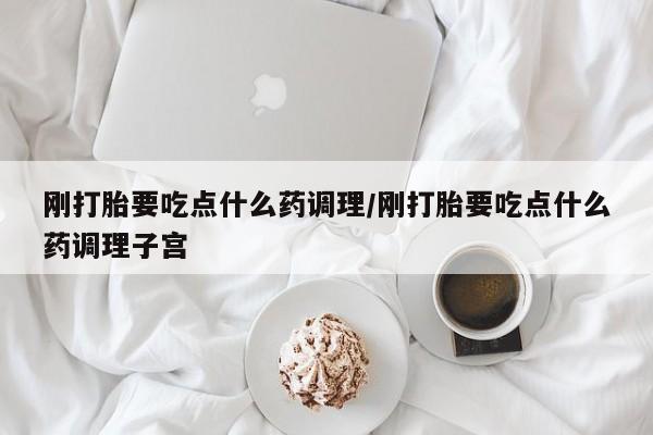 堕胎药如何购买刚打胎要吃点什么药调理/刚打胎要吃点什么药调理子宫