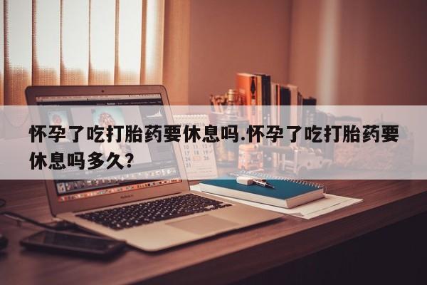 堕胎药如何购买怀孕了吃打胎药要休息吗.怀孕了吃打胎药要休息吗多久？