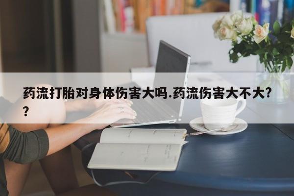 堕胎药如何购买药流打胎对身体伤害大吗.药流伤害大不大?？
