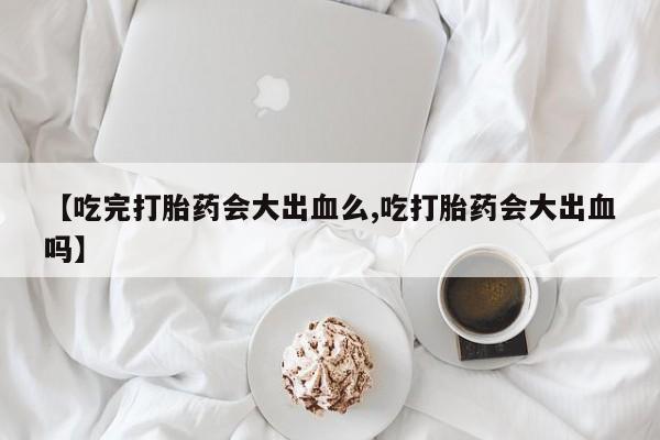 堕胎药如何购买【吃完打胎药会大出血么,吃打胎药会大出血吗】