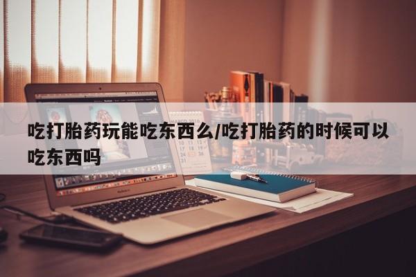 堕胎药如何购买吃打胎药玩能吃东西么/吃打胎药的时候可以吃东西吗