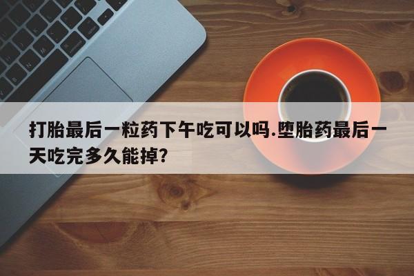 堕胎药如何购买打胎最后一粒药下午吃可以吗.堕胎药最后一天吃完多久能掉？