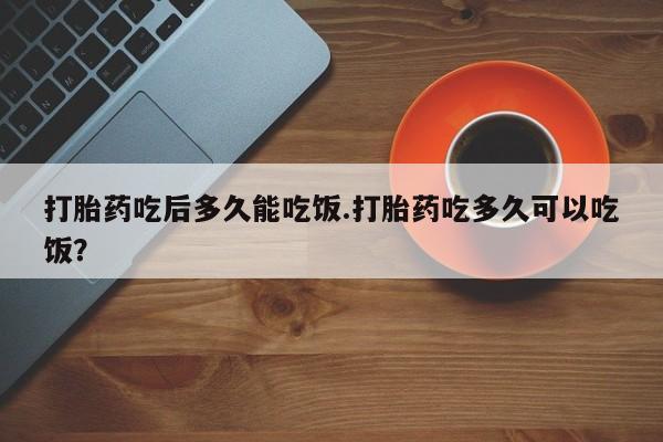 堕胎药如何购买打胎药吃后多久能吃饭.打胎药吃多久可以吃饭？