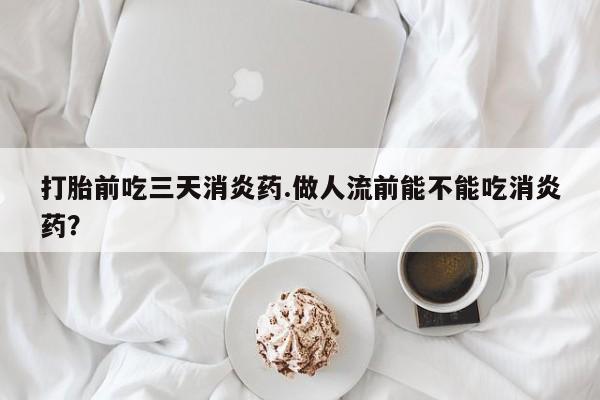 堕胎药如何购买打胎前吃三天消炎药.做人流前能不能吃消炎药？