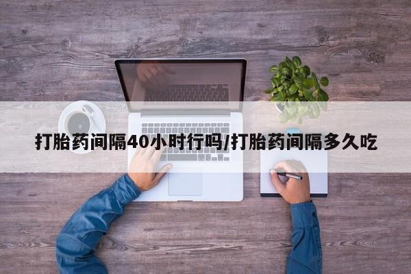 堕胎药如何购买打胎药间隔40小时行吗/打胎药间隔多久吃