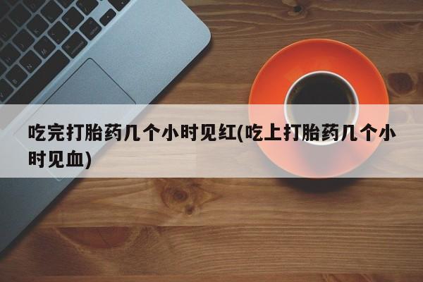堕胎药如何购买吃完打胎药几个小时见红(吃上打胎药几个小时见血)
