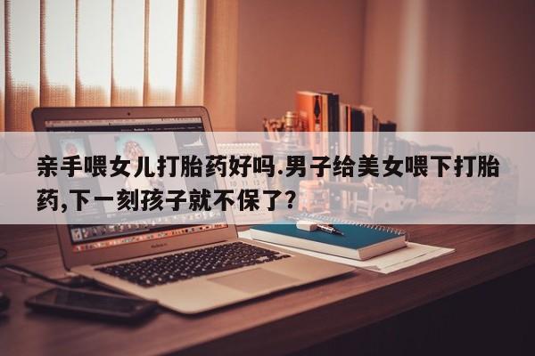 堕胎药如何购买亲手喂女儿打胎药好吗.男子给美女喂下打胎药,下一刻孩子就不保了?