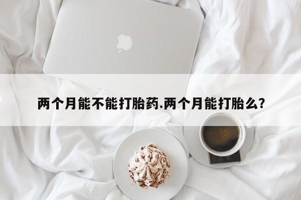 堕胎药如何购买两个月能不能打胎药.两个月能打胎么？