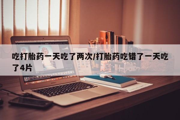 堕胎药如何购买吃打胎药一天吃了两次/打胎药吃错了一天吃了4片