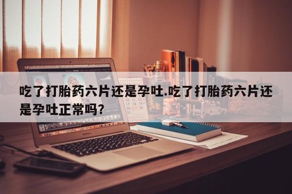 堕胎药如何购买吃了打胎药六片还是孕吐.吃了打胎药六片还是孕吐正常吗？