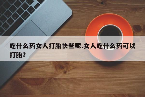 堕胎药如何购买吃什么药女人打胎快些呢.女人吃什么药可以打胎？