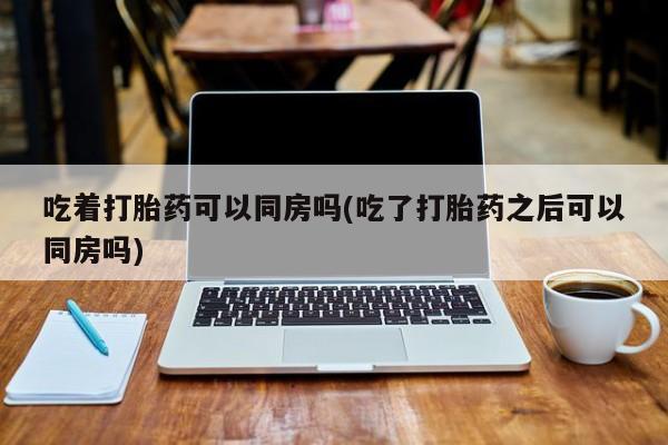 堕胎药如何购买吃着打胎药可以同房吗(吃了打胎药之后可以同房吗)