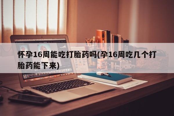 堕胎药如何购买怀孕16周能吃打胎药吗(孕16周吃几个打胎药能下来)
