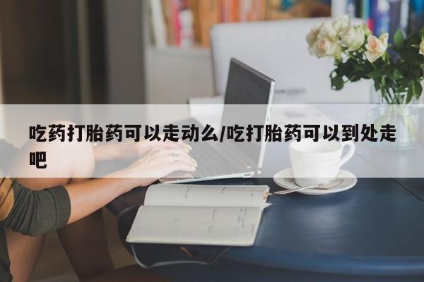 堕胎药如何购买吃药打胎药可以走动么/吃打胎药可以到处走吧