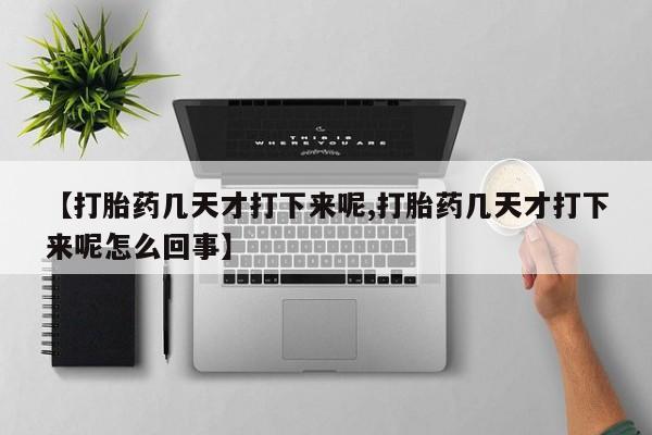 堕胎药如何购买【打胎药几天才打下来呢,打胎药几天才打下来呢怎么回事】
