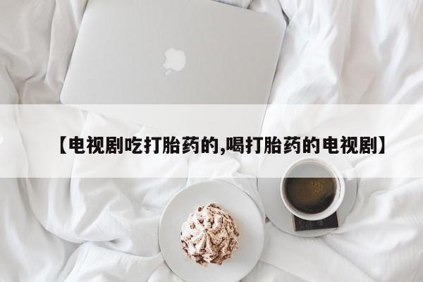堕胎药如何购买【电视剧吃打胎药的,喝打胎药的电视剧】