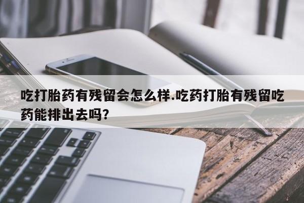 堕胎药如何购买吃打胎药有残留会怎么样.吃药打胎有残留吃药能排出去吗？