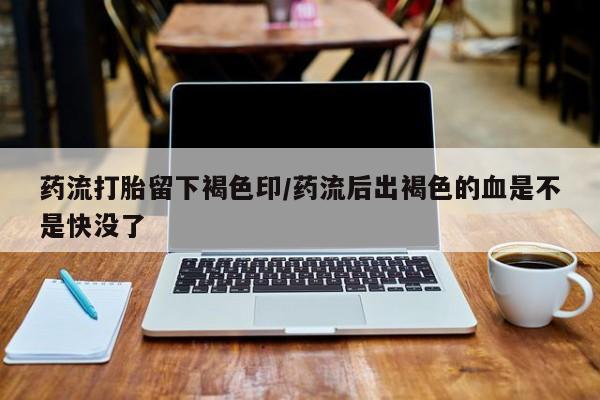 堕胎药如何购买药流打胎留下褐色印/药流后出褐色的血是不是快没了