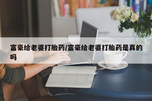 堕胎药如何购买富豪给老婆打胎药/富豪给老婆打胎药是真的吗