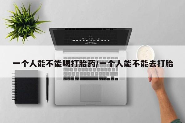 堕胎药如何购买一个人能不能喝打胎药/一个人能不能去打胎