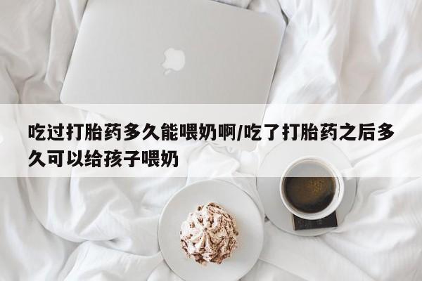 堕胎药如何购买吃过打胎药多久能喂奶啊/吃了打胎药之后多久可以给孩子喂奶