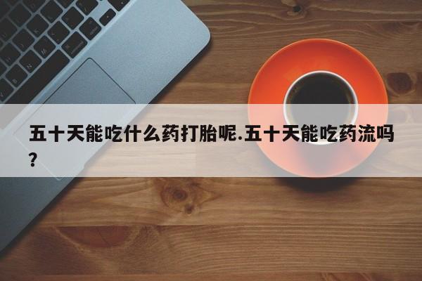 堕胎药如何购买五十天能吃什么药打胎呢.五十天能吃药流吗？