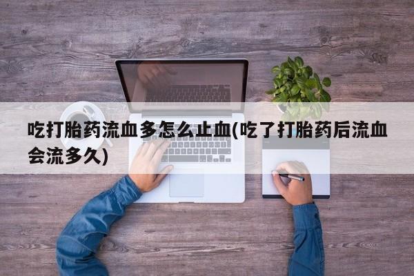 堕胎药如何购买吃打胎药流血多怎么止血(吃了打胎药后流血会流多久)
