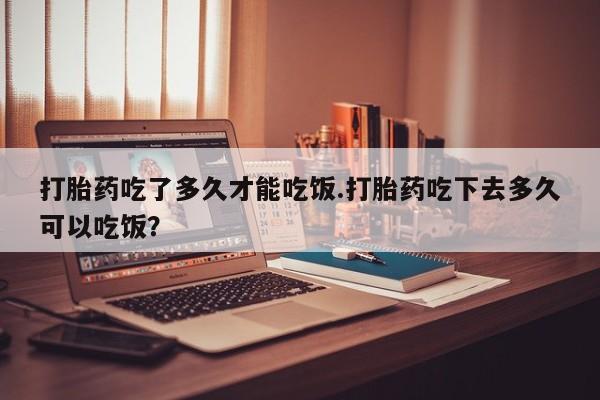 堕胎药如何购买打胎药吃了多久才能吃饭.打胎药吃下去多久可以吃饭？