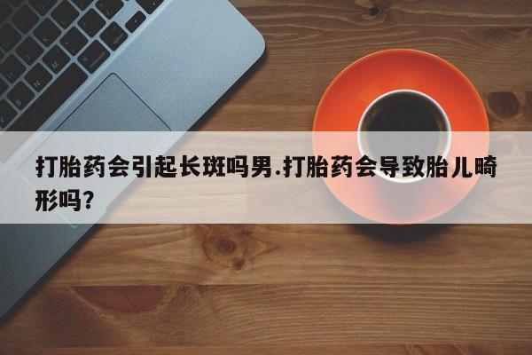堕胎药如何购买打胎药会引起长斑吗男.打胎药会导致胎儿畸形吗？