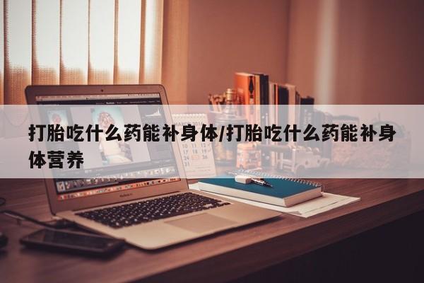 堕胎药如何购买打胎吃什么药能补身体/打胎吃什么药能补身体营养