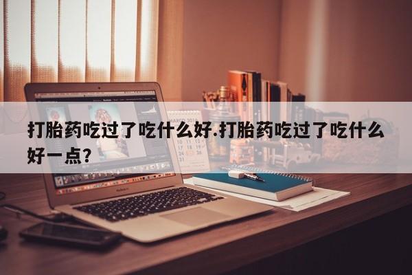堕胎药如何购买打胎药吃过了吃什么好.打胎药吃过了吃什么好一点？