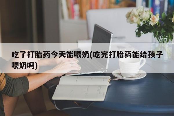 堕胎药如何购买吃了打胎药今天能喂奶(吃完打胎药能给孩子喂奶吗)