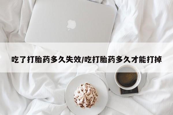 堕胎药如何购买吃了打胎药多久失效/吃打胎药多久才能打掉