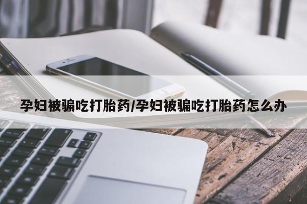 堕胎药如何购买孕妇被骗吃打胎药/孕妇被骗吃打胎药怎么办