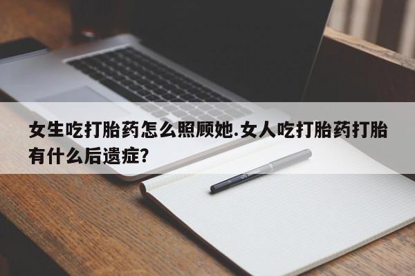 堕胎药如何购买女生吃打胎药怎么照顾她.女人吃打胎药打胎有什么后遗症？
