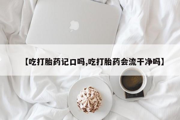 堕胎药如何购买【吃打胎药记口吗,吃打胎药会流干净吗】