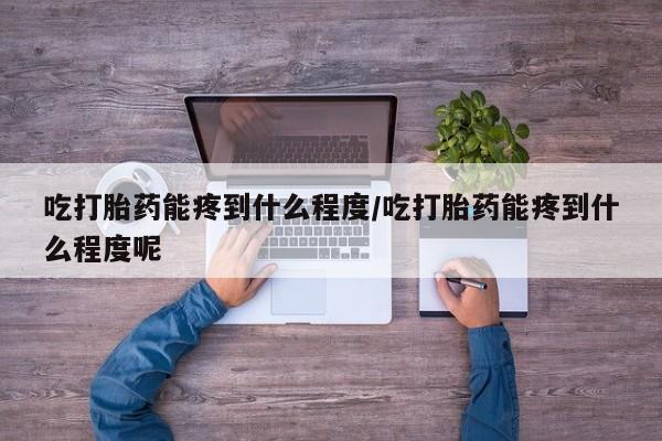 堕胎药如何购买吃打胎药能疼到什么程度/吃打胎药能疼到什么程度呢