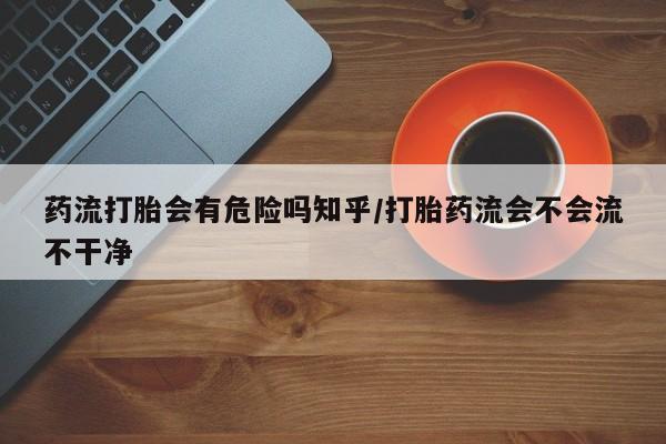 堕胎药如何购买药流打胎会有危险吗知乎/打胎药流会不会流不干净